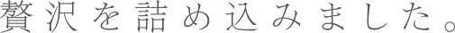 贅沢を詰め込みました。